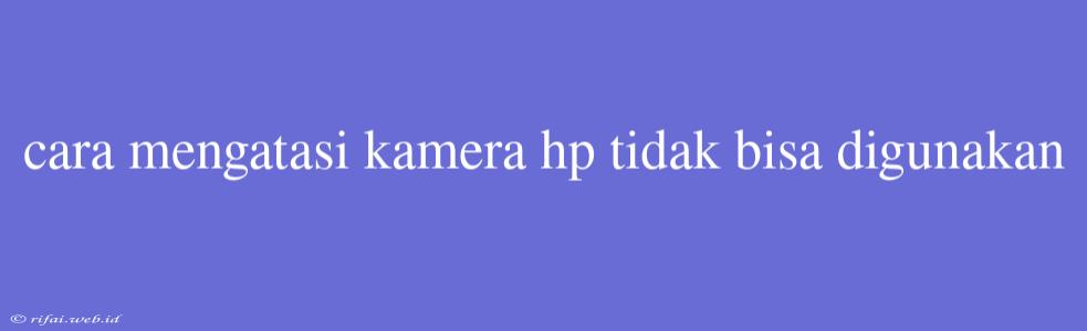 Cara Mengatasi Kamera Hp Tidak Bisa Digunakan