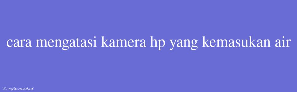 Cara Mengatasi Kamera Hp Yang Kemasukan Air