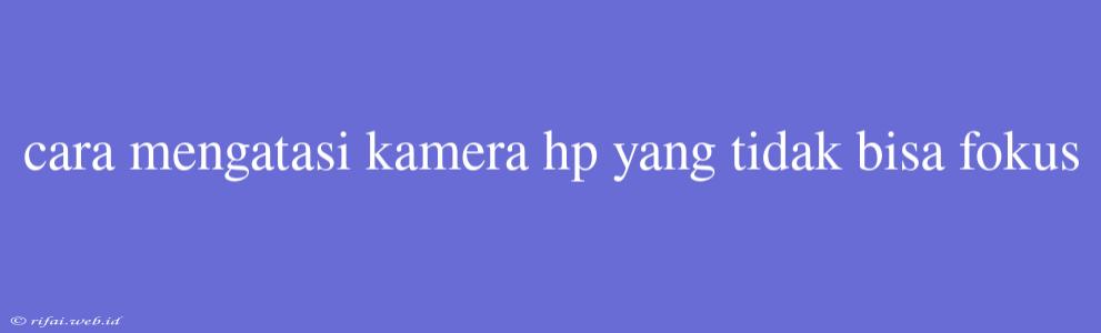 Cara Mengatasi Kamera Hp Yang Tidak Bisa Fokus