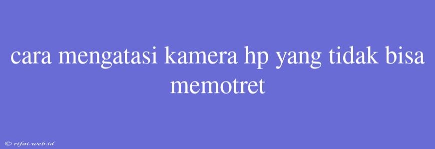 Cara Mengatasi Kamera Hp Yang Tidak Bisa Memotret