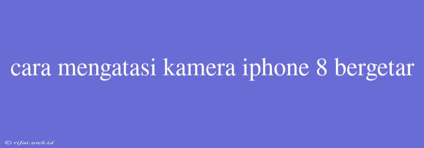 Cara Mengatasi Kamera Iphone 8 Bergetar