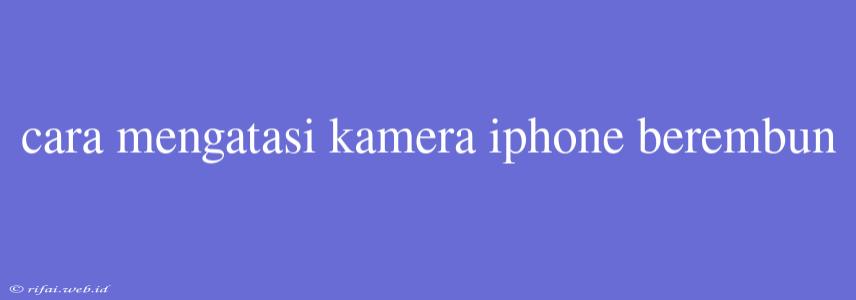 Cara Mengatasi Kamera Iphone Berembun