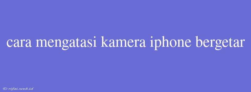 Cara Mengatasi Kamera Iphone Bergetar