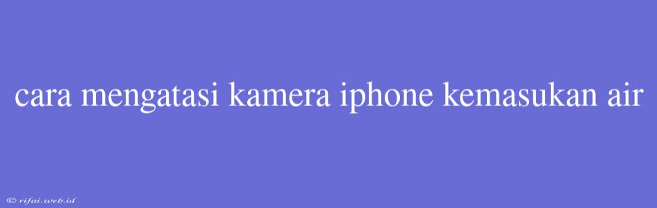 Cara Mengatasi Kamera Iphone Kemasukan Air