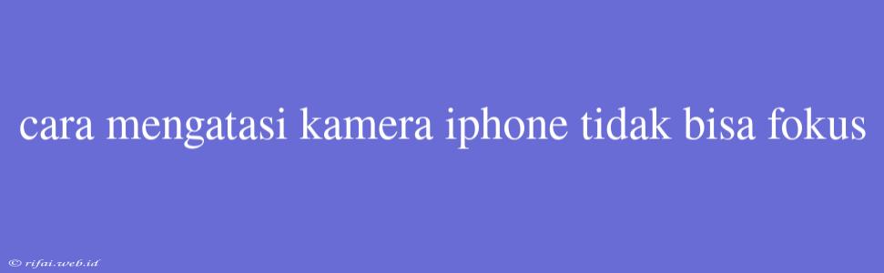 Cara Mengatasi Kamera Iphone Tidak Bisa Fokus