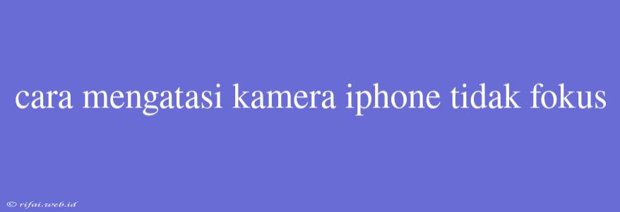 Cara Mengatasi Kamera Iphone Tidak Fokus