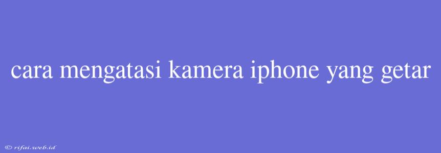 Cara Mengatasi Kamera Iphone Yang Getar