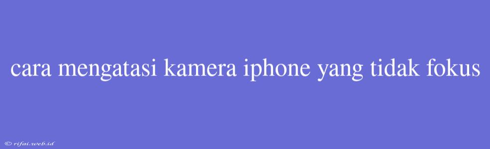 Cara Mengatasi Kamera Iphone Yang Tidak Fokus