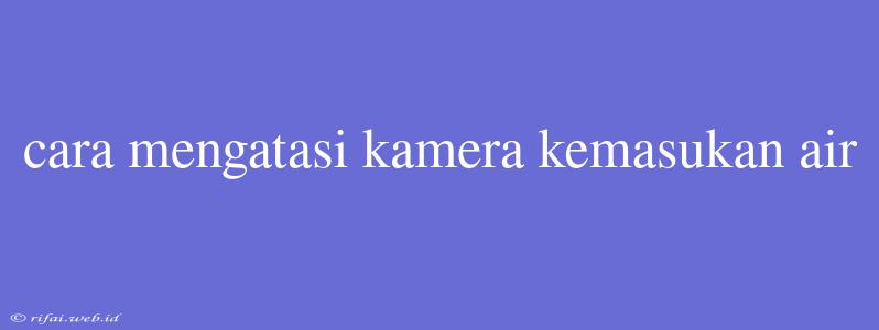 Cara Mengatasi Kamera Kemasukan Air