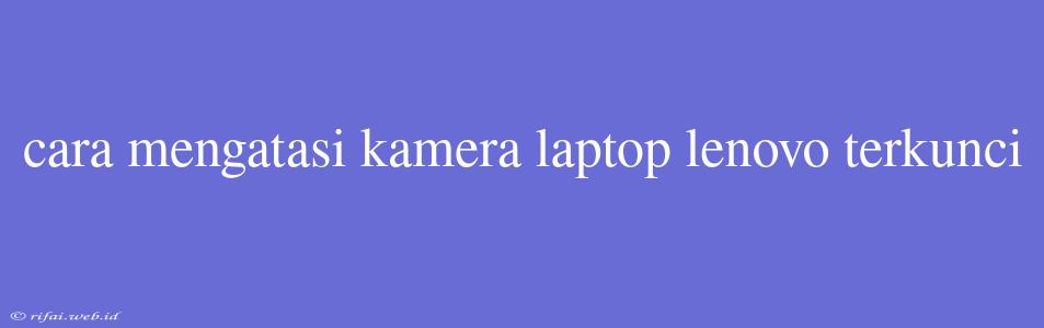 Cara Mengatasi Kamera Laptop Lenovo Terkunci