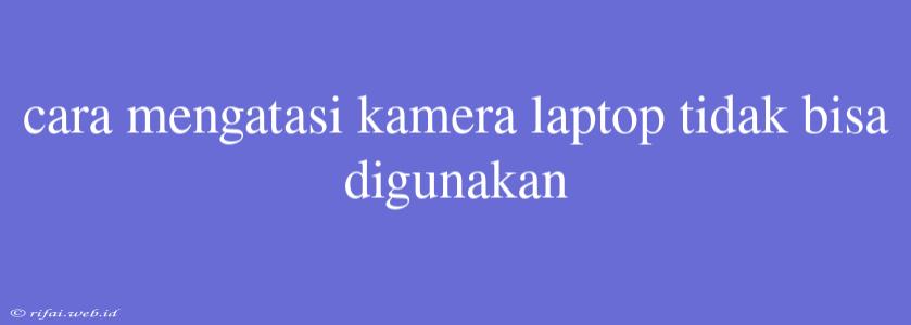 Cara Mengatasi Kamera Laptop Tidak Bisa Digunakan