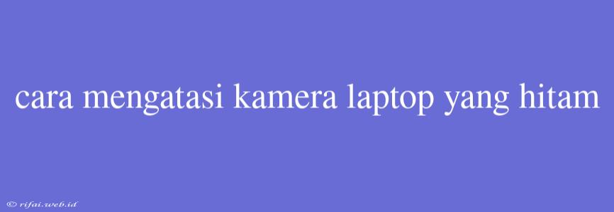 Cara Mengatasi Kamera Laptop Yang Hitam