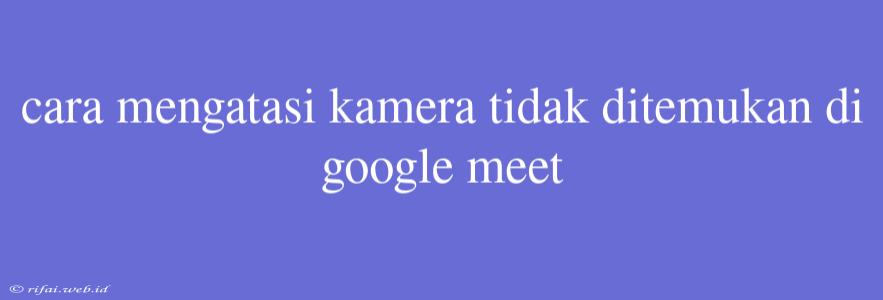 Cara Mengatasi Kamera Tidak Ditemukan Di Google Meet