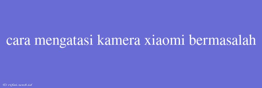 Cara Mengatasi Kamera Xiaomi Bermasalah