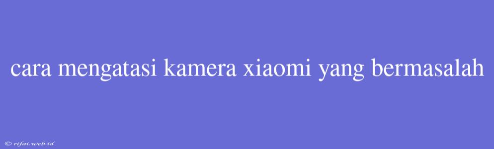 Cara Mengatasi Kamera Xiaomi Yang Bermasalah