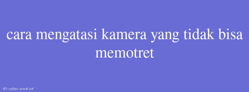 Cara Mengatasi Kamera Yang Tidak Bisa Memotret