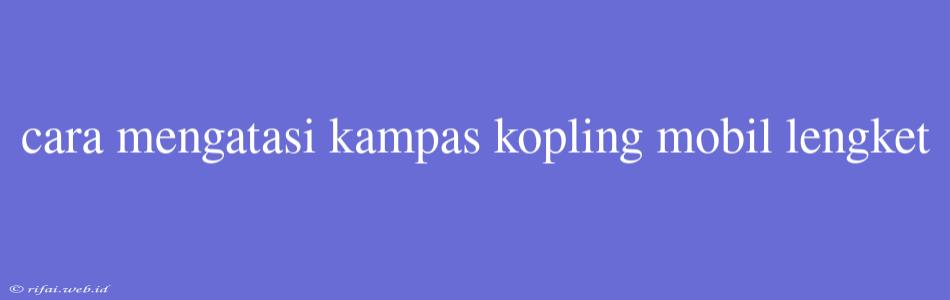 Cara Mengatasi Kampas Kopling Mobil Lengket