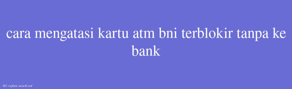 Cara Mengatasi Kartu Atm Bni Terblokir Tanpa Ke Bank