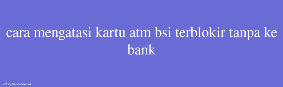 Cara Mengatasi Kartu Atm Bsi Terblokir Tanpa Ke Bank