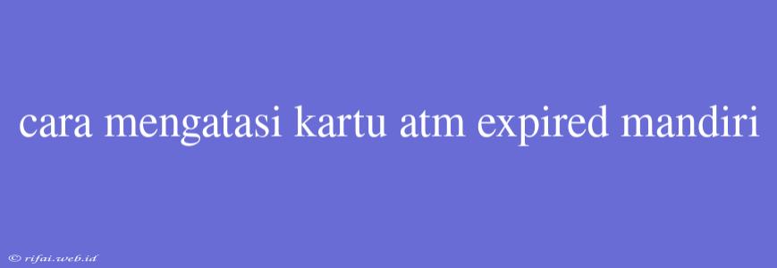 Cara Mengatasi Kartu Atm Expired Mandiri