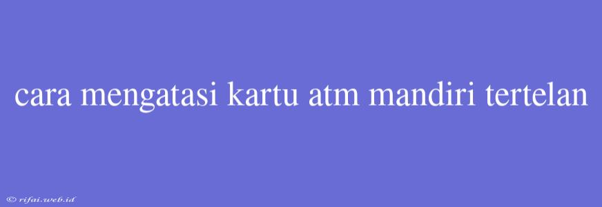 Cara Mengatasi Kartu Atm Mandiri Tertelan