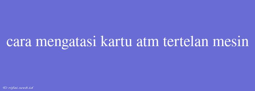 Cara Mengatasi Kartu Atm Tertelan Mesin