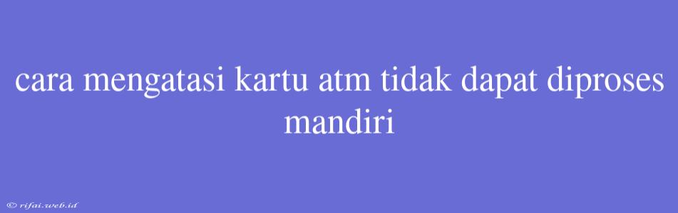 Cara Mengatasi Kartu Atm Tidak Dapat Diproses Mandiri