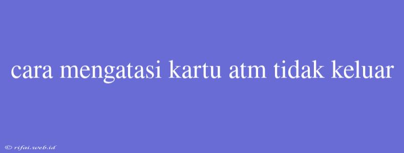 Cara Mengatasi Kartu Atm Tidak Keluar