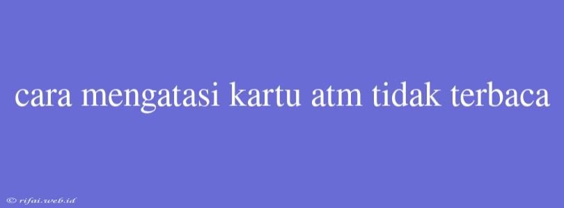 Cara Mengatasi Kartu Atm Tidak Terbaca