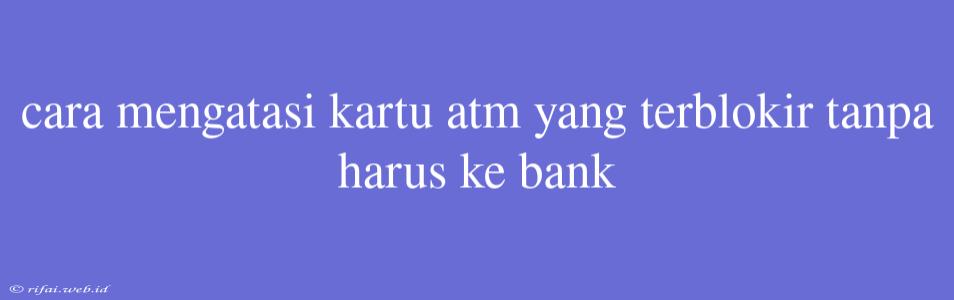 Cara Mengatasi Kartu Atm Yang Terblokir Tanpa Harus Ke Bank