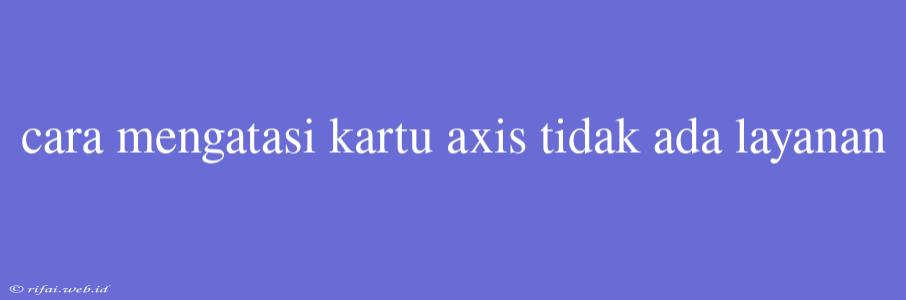 Cara Mengatasi Kartu Axis Tidak Ada Layanan