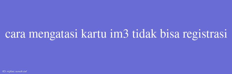 Cara Mengatasi Kartu Im3 Tidak Bisa Registrasi