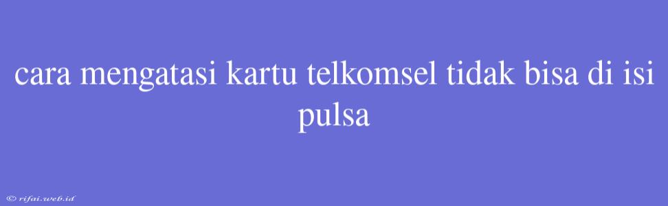 Cara Mengatasi Kartu Telkomsel Tidak Bisa Di Isi Pulsa