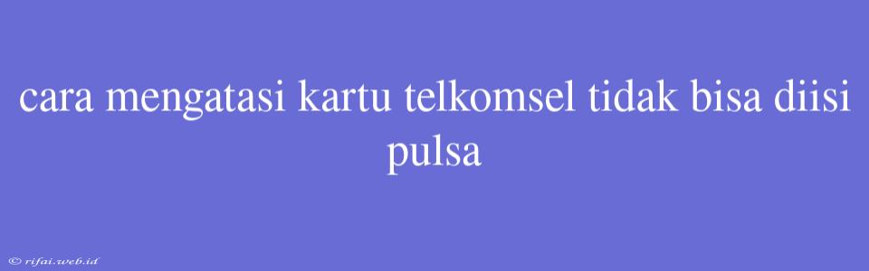 Cara Mengatasi Kartu Telkomsel Tidak Bisa Diisi Pulsa