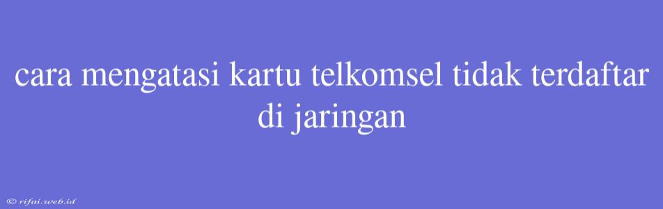 Cara Mengatasi Kartu Telkomsel Tidak Terdaftar Di Jaringan