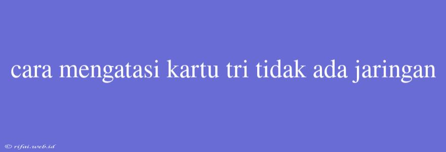 Cara Mengatasi Kartu Tri Tidak Ada Jaringan