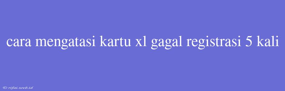 Cara Mengatasi Kartu Xl Gagal Registrasi 5 Kali