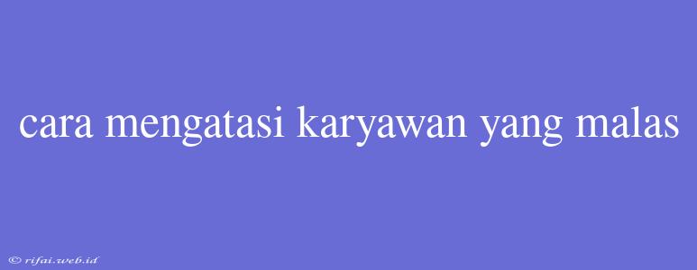 Cara Mengatasi Karyawan Yang Malas