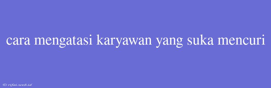 Cara Mengatasi Karyawan Yang Suka Mencuri