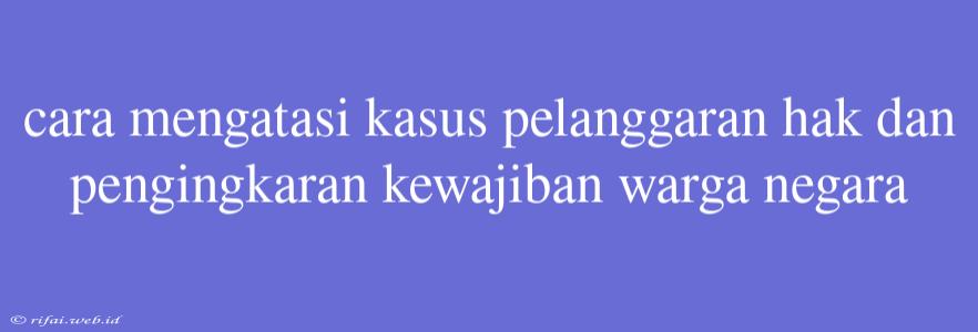 Cara Mengatasi Kasus Pelanggaran Hak Dan Pengingkaran Kewajiban Warga Negara