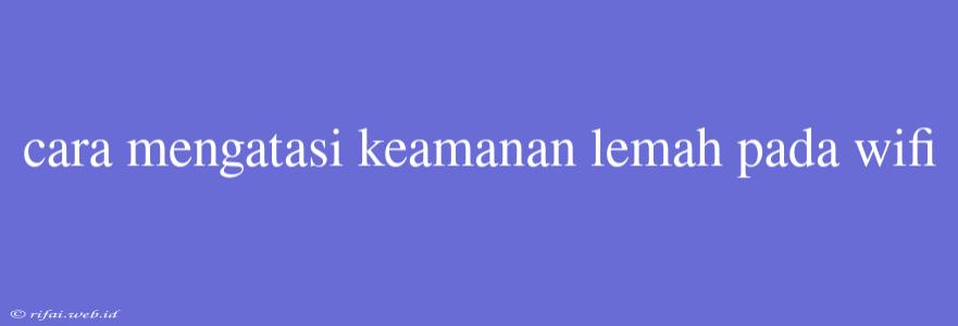 Cara Mengatasi Keamanan Lemah Pada Wifi