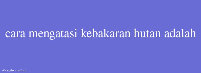 Cara Mengatasi Kebakaran Hutan Adalah