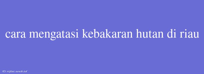 Cara Mengatasi Kebakaran Hutan Di Riau