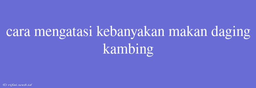 Cara Mengatasi Kebanyakan Makan Daging Kambing