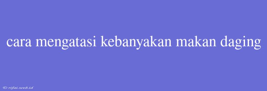 Cara Mengatasi Kebanyakan Makan Daging