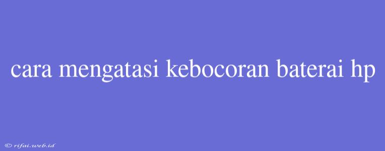 Cara Mengatasi Kebocoran Baterai Hp