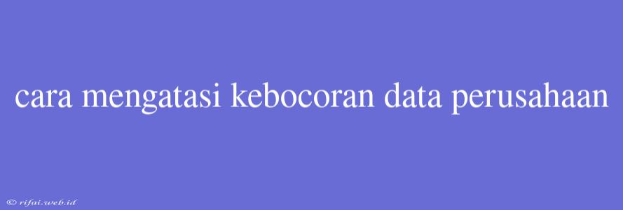 Cara Mengatasi Kebocoran Data Perusahaan