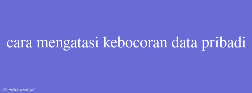 Cara Mengatasi Kebocoran Data Pribadi