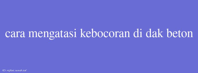 Cara Mengatasi Kebocoran Di Dak Beton