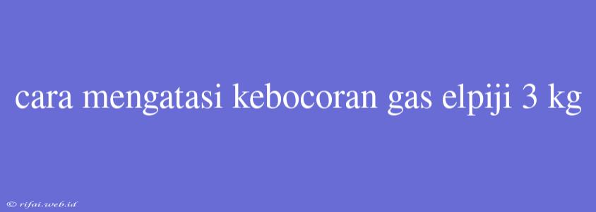 Cara Mengatasi Kebocoran Gas Elpiji 3 Kg